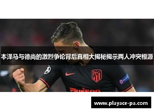 本泽马与德尚的激烈争论背后真相大揭秘揭示两人冲突根源 本泽马与德尚的激烈争论背后真相大揭秘揭示两人冲突根源