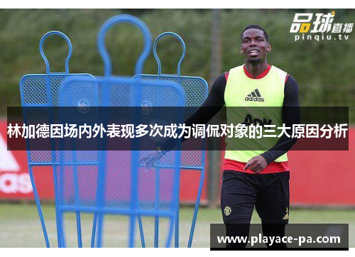 林加德因场内外表现多次成为调侃对象的三大原因分析