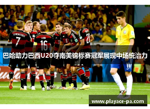 巴哈助力巴西U20夺南美锦标赛冠军展现中场统治力