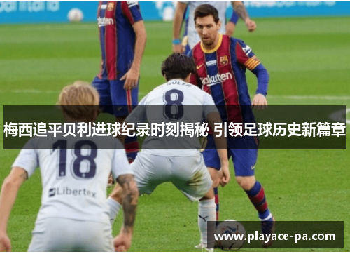 梅西追平贝利进球纪录时刻揭秘 引领足球历史新篇章 梅西追平贝利进球纪录时刻揭秘 引领足球历史新篇章