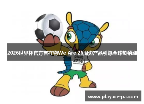 2026世界杯官方吉祥物We Are 26周边产品引爆全球热销潮