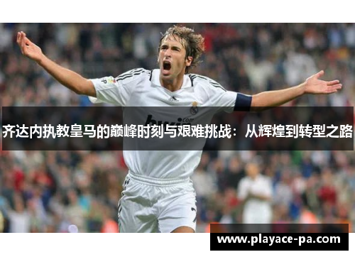 齐达内执教皇马的巅峰时刻与艰难挑战:从辉煌到转型之路 齐达内执教皇马的巅峰时刻与艰难挑战:从辉煌到转型之路