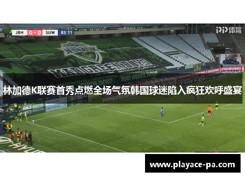 林加德K联赛首秀点燃全场气氛韩国球迷陷入疯狂欢呼盛宴 林加德K联赛首秀点燃全场气氛韩国球迷陷入疯狂欢呼盛宴