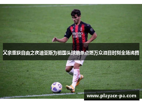 父亲重获自由之夜迪亚斯为祖国头球绝杀点燃万众泪目时刻全场沸腾
